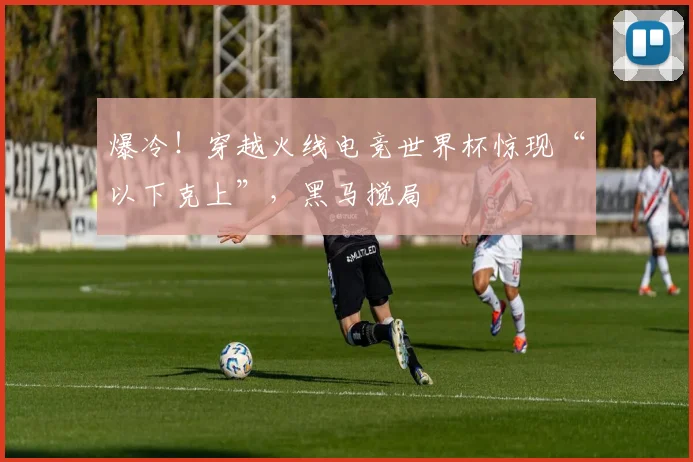 爆冷！穿越火线电竞世界杯惊现“以下克上”，黑马搅局