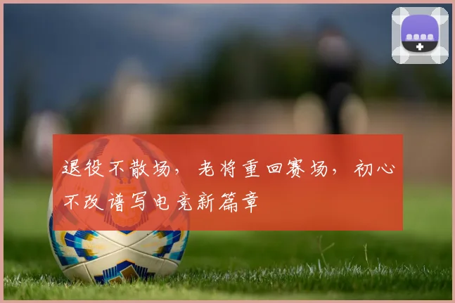 退役不散场，老将重回赛场，初心不改谱写电竞新篇章