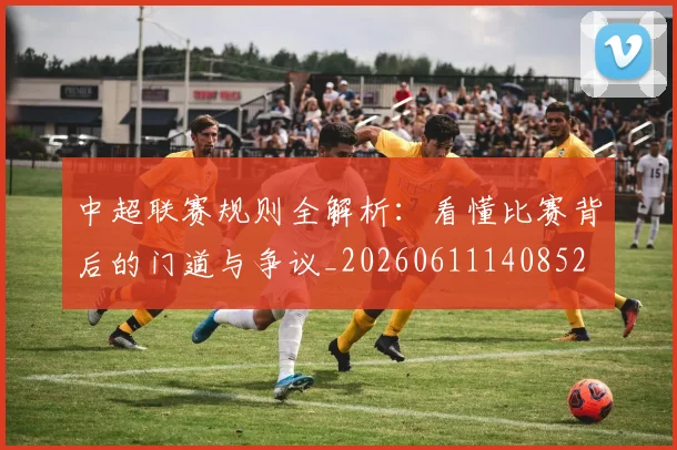 中超联赛规则全解析：看懂比赛背后的门道与争议_20260611140852