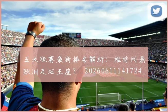 五大联赛最新排名解析：谁将问鼎欧洲足坛王座？_20260611141724