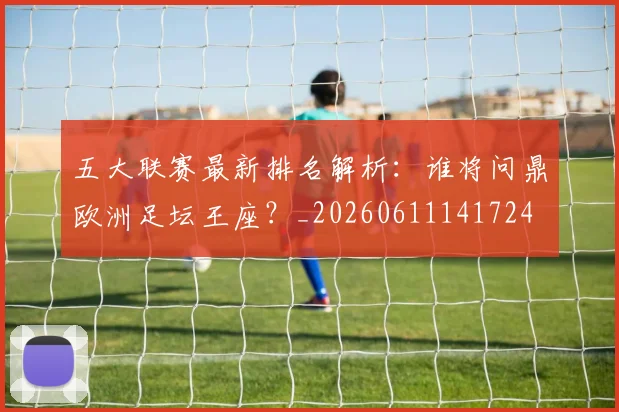 五大联赛最新排名解析：谁将问鼎欧洲足坛王座？_20260611141724