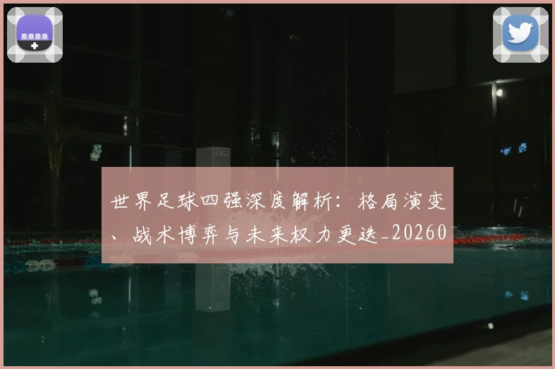 世界足球四强深度解析：格局演变、战术博弈与未来权力更迭_20260609201411